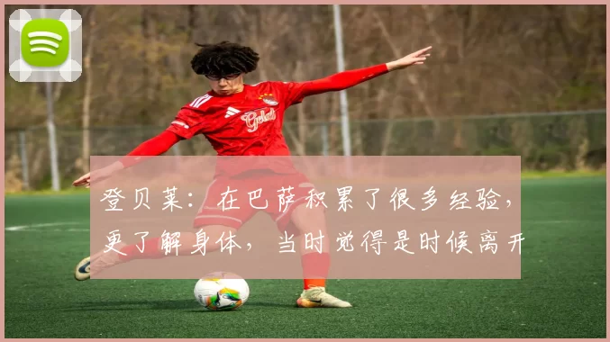 登贝莱:在巴萨积累了很多经验,更了解身体,当时觉得是时候离开