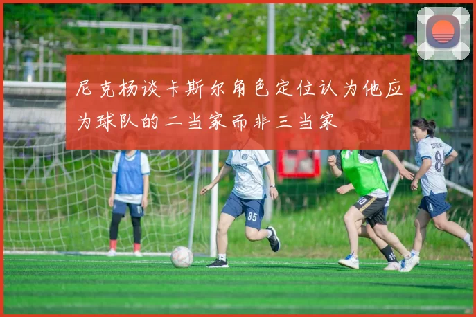 尼克杨谈卡斯尔角色定位认为他应为球队的二当家而非三当家