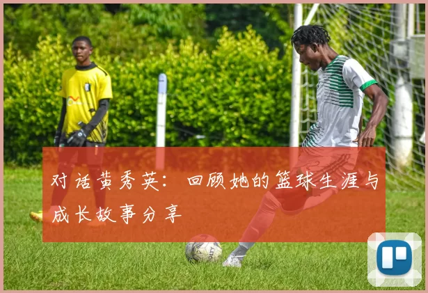 对话黄秀英：回顾她的篮球生涯与成长故事分享