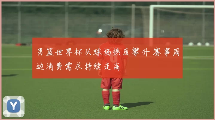 男篮世界杯买球场热度攀升 赛事周边消费需求持续走高