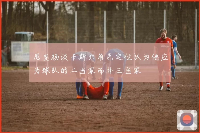 尼克杨谈卡斯尔角色定位认为他应为球队的二当家而非三当家