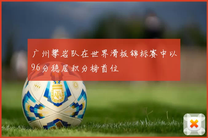广州攀岩队在世界滑板锦标赛中以96分稳居积分榜首位