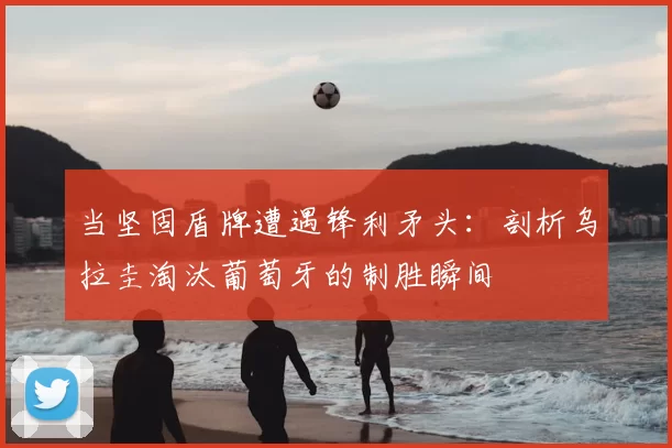 当坚固盾牌遭遇锋利矛头:剖析乌拉圭淘汰葡萄牙的制胜瞬间