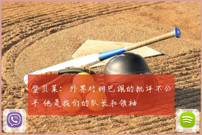 登贝莱:外界对姆巴佩的批评不公平 他是我们的队长和领袖