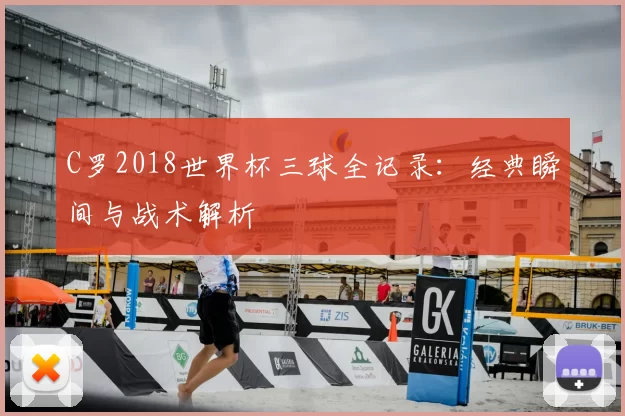 C罗2018世界杯三球全记录:经典瞬间与战术解析