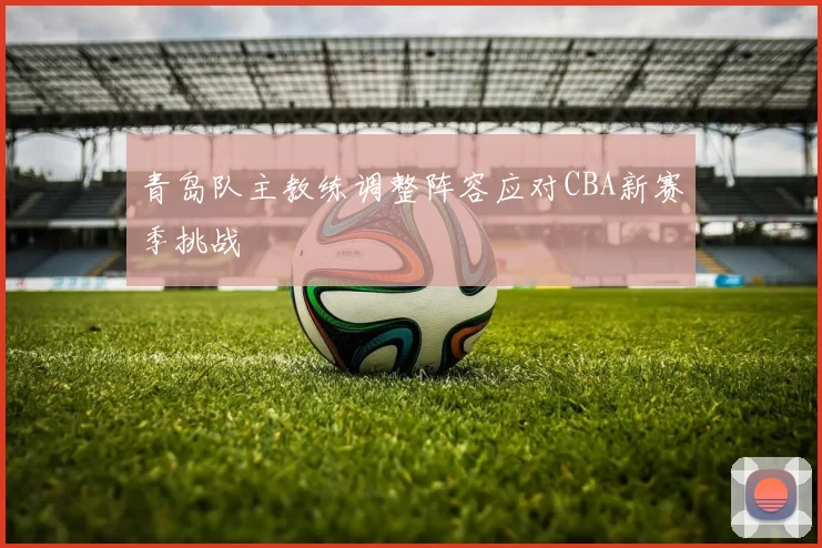 青岛队主教练调整阵容应对CBA新赛季挑战