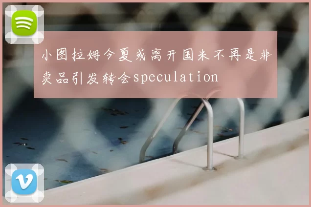 小图拉姆今夏或离开国米不再是非卖品引发转会speculation