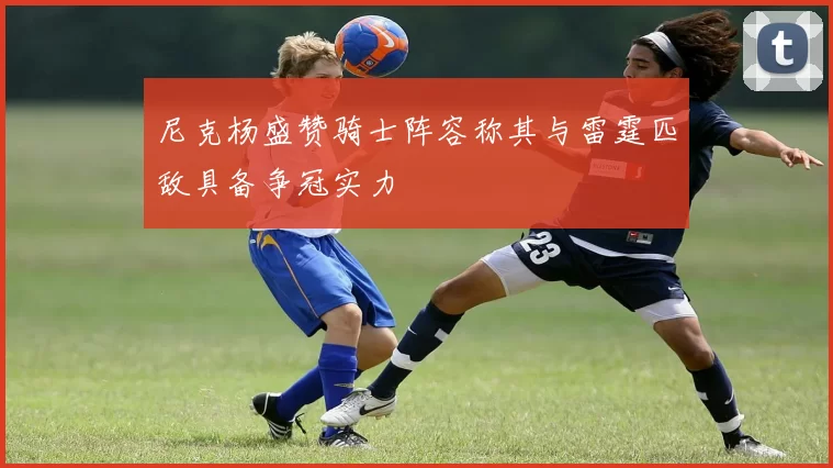 尼克杨盛赞骑士阵容称其与雷霆匹敌具备争冠实力