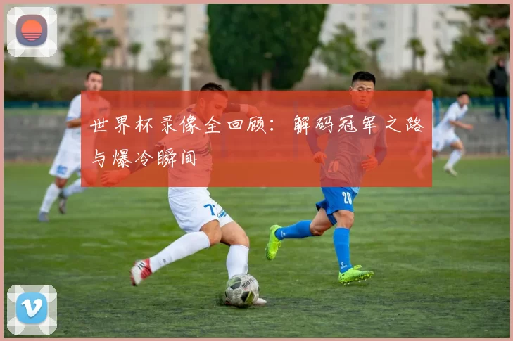 世界杯录像全回顾：解码冠军之路与爆冷瞬间