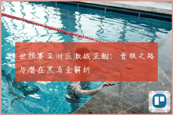 世预赛亚洲区激战正酣：晋级之路与潜在黑马全解析