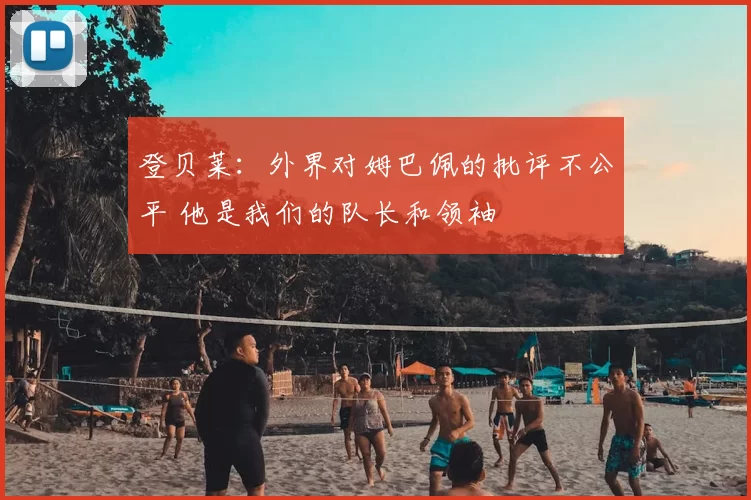 登贝莱:外界对姆巴佩的批评不公平 他是我们的队长和领袖