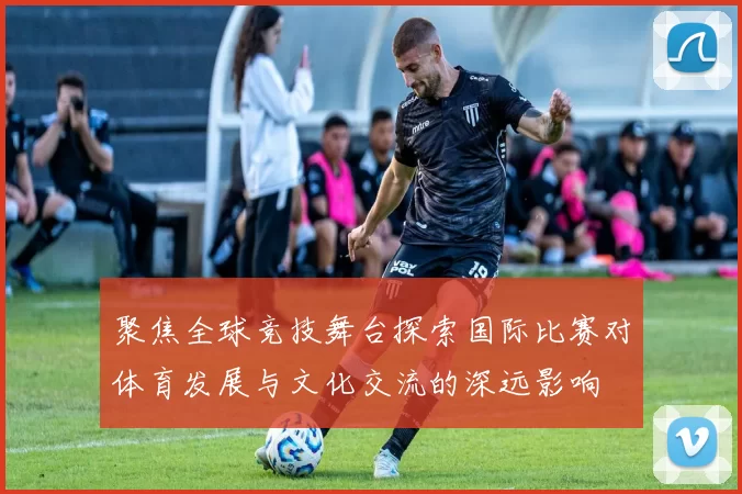 聚焦全球竞技舞台探索国际比赛对体育发展与文化交流的深远影响