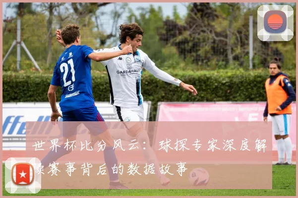 世界杯比分风云:球探专家深度解读赛事背后的数据故事