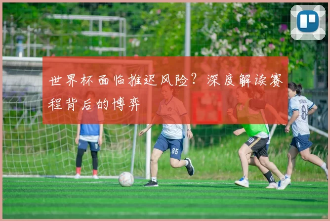 世界杯面临推迟风险?深度解读赛程背后的博弈