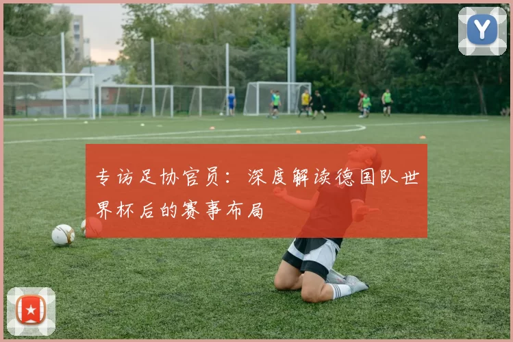 专访足协官员:深度解读德国队世界杯后的赛事布局