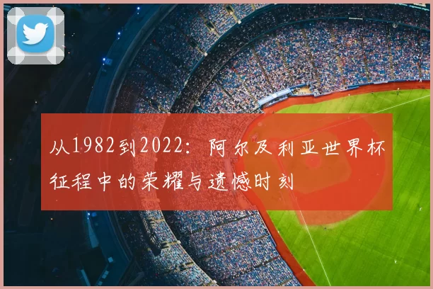 从1982到2022:阿尔及利亚世界杯征程中的荣耀与遗憾时刻