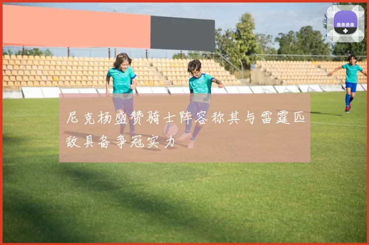 尼克杨盛赞骑士阵容称其与雷霆匹敌具备争冠实力