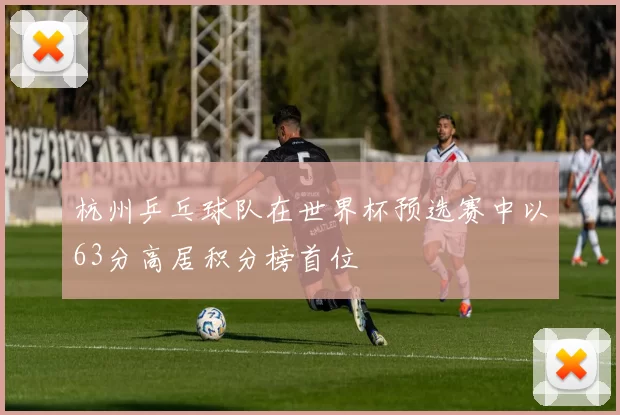 杭州乒乓球队在世界杯预选赛中以63分高居积分榜首位
