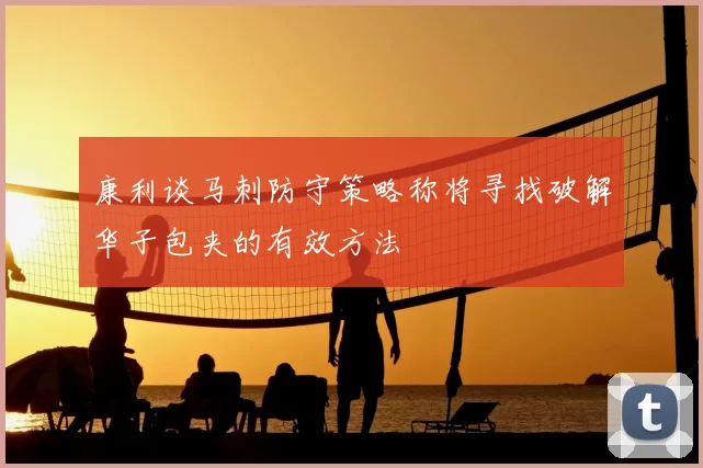 康利谈马刺防守策略称将寻找破解华子包夹的有效方法