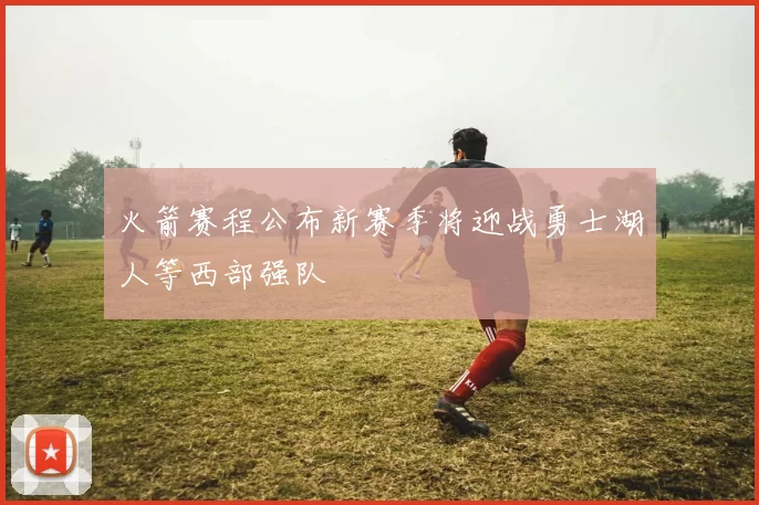 火箭赛程公布新赛季将迎战勇士湖人等西部强队