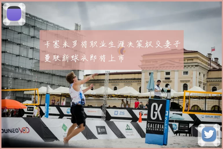 卡塞米罗将职业生涯决策权交妻子曼联新球衣即将上市