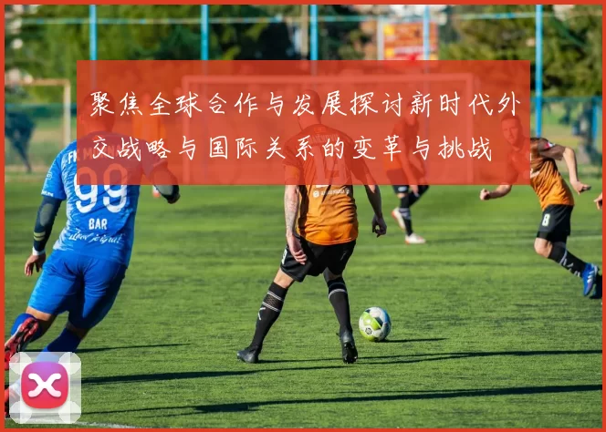 聚焦全球合作与发展探讨新时代外交战略与国际关系的变革与挑战