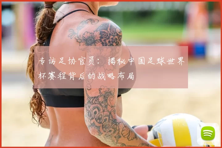 专访足协官员:揭秘中国足球世界杯赛程背后的战略布局