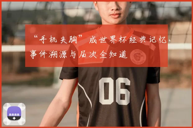 “手机夹胸”成世界杯经典记忆，事件溯源与届次全知道