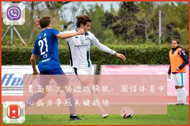 青岛队主场迎战强敌，国信体育中心成为争冠关键战场