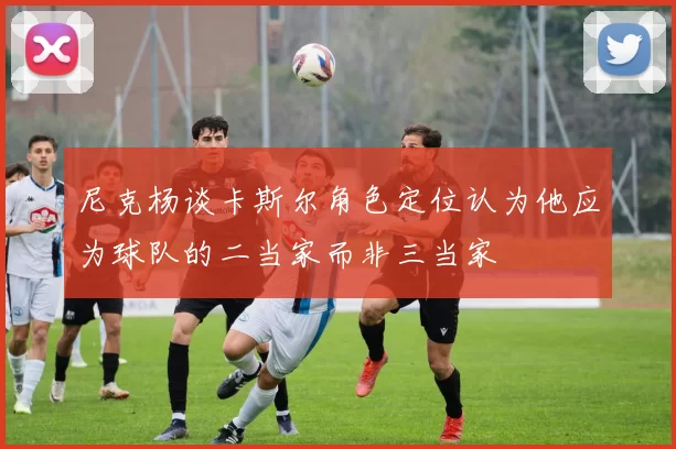 尼克杨谈卡斯尔角色定位认为他应为球队的二当家而非三当家