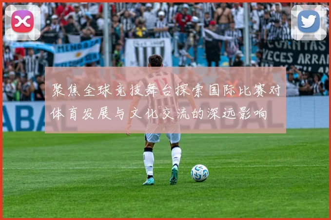 聚焦全球竞技舞台探索国际比赛对体育发展与文化交流的深远影响