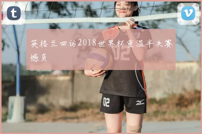 英格兰回访2018世界杯重温半决赛憾负
