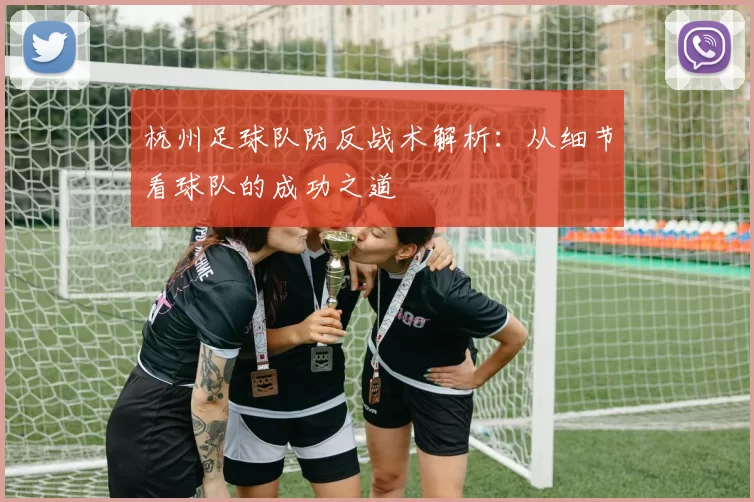 杭州足球队防反战术解析：从细节看球队的成功之道