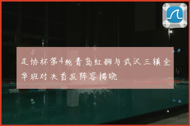 足协杯第4轮青岛红狮与武汉三镇全华班对决首发阵容揭晓