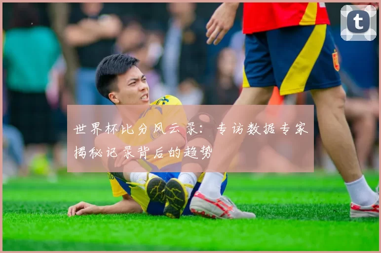 世界杯比分风云录:专访数据专家揭秘记录背后的趋势