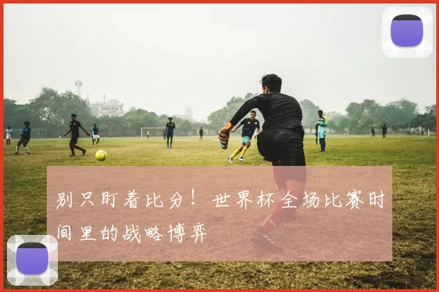 别只盯着比分!世界杯全场比赛时间里的战略博弈