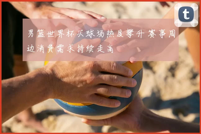 男篮世界杯买球场热度攀升 赛事周边消费需求持续走高