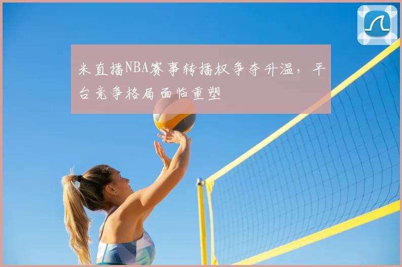 米直播NBA赛事转播权争夺升温，平台竞争格局面临重塑