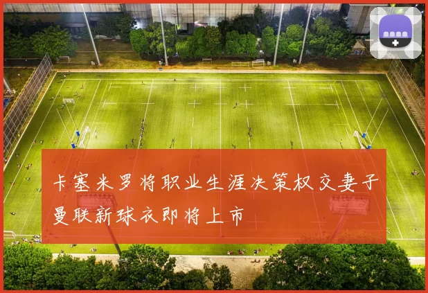 卡塞米罗将职业生涯决策权交妻子曼联新球衣即将上市