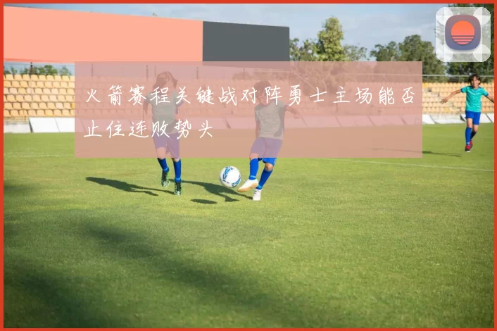 火箭赛程关键战对阵勇士主场能否止住连败势头