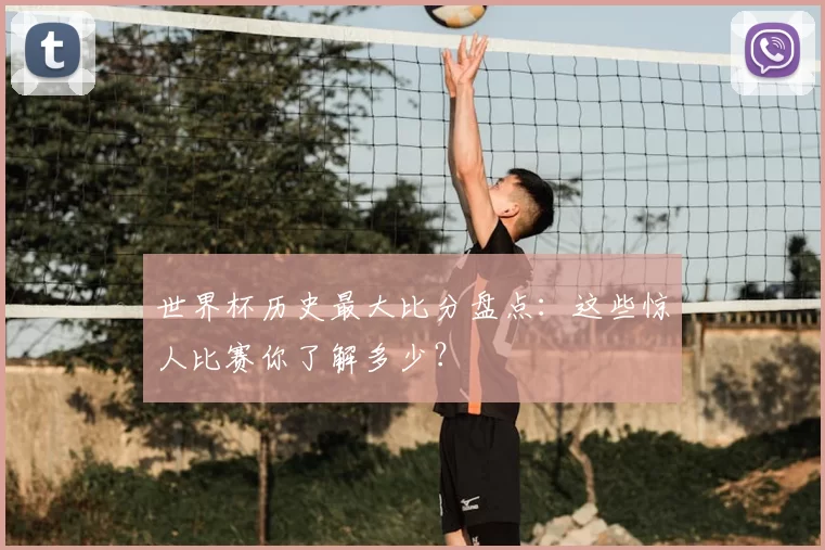 世界杯历史最大比分盘点:这些惊人比赛你了解多少?