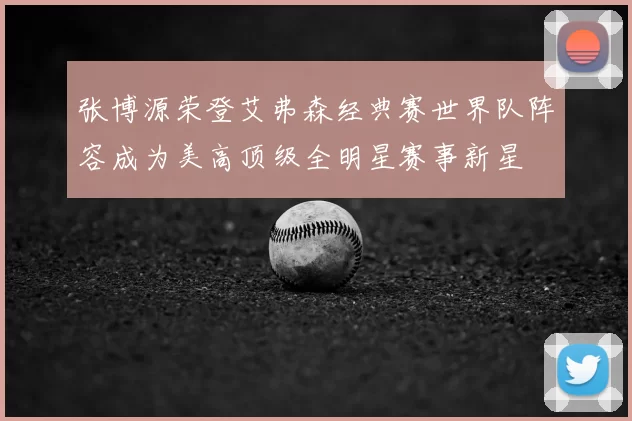 张博源荣登艾弗森经典赛世界队阵容成为美高顶级全明星赛事新星
