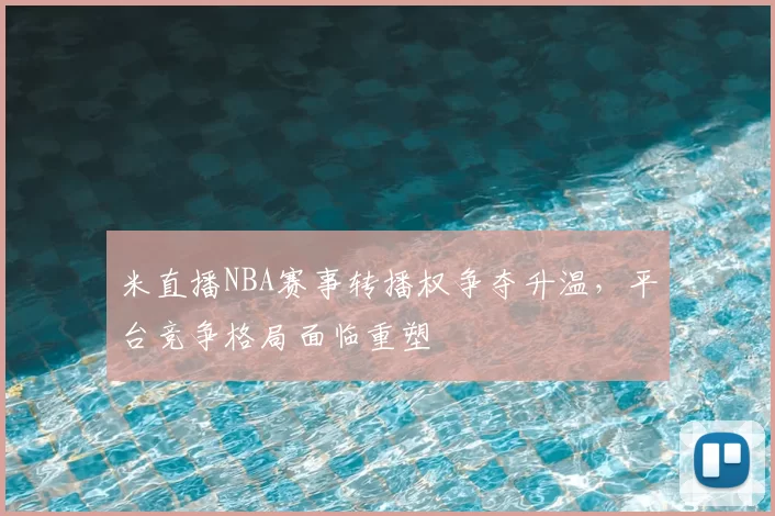 米直播NBA赛事转播权争夺升温，平台竞争格局面临重塑