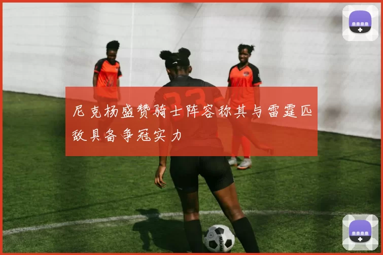 尼克杨盛赞骑士阵容称其与雷霆匹敌具备争冠实力