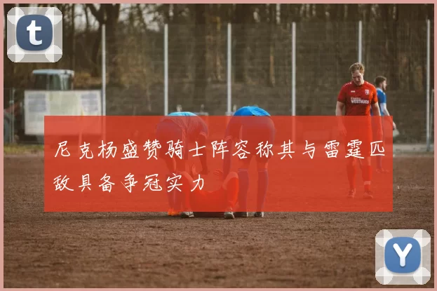 尼克杨盛赞骑士阵容称其与雷霆匹敌具备争冠实力
