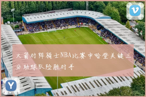 火箭对阵骑士NBA比赛中哈登关键三分助球队险胜对手