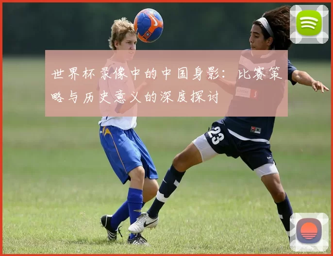 世界杯录像中的中国身影：比赛策略与历史意义的深度探讨
