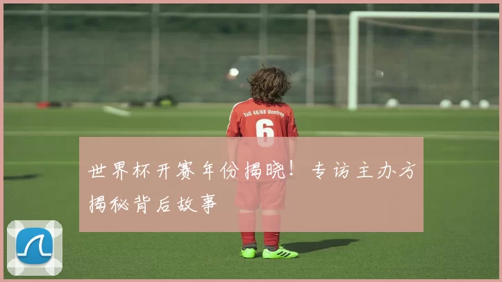 世界杯开赛年份揭晓!专访主办方揭秘背后故事