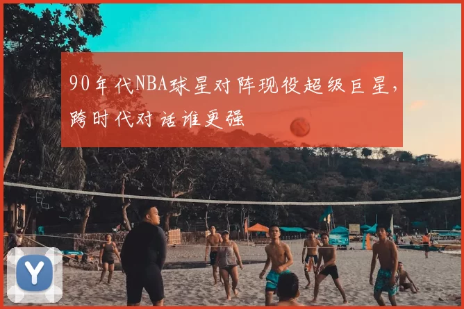90年代NBA球星对阵现役超级巨星，跨时代对话谁更强