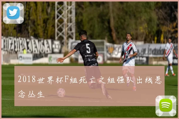 2018世界杯F组死亡之组强队出线悬念丛生